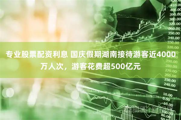 专业股票配资利息 国庆假期湖南接待游客近4000万人次，游客花费超500亿元
