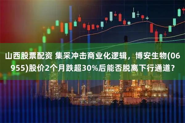山西股票配资 集采冲击商业化逻辑，博安生物(06955)股价2个月跌超30%后能否脱离下行通道？