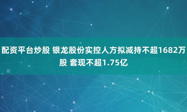 配资平台炒股 银龙股份实控人方拟减持不超1682万股 套现不超1.75亿