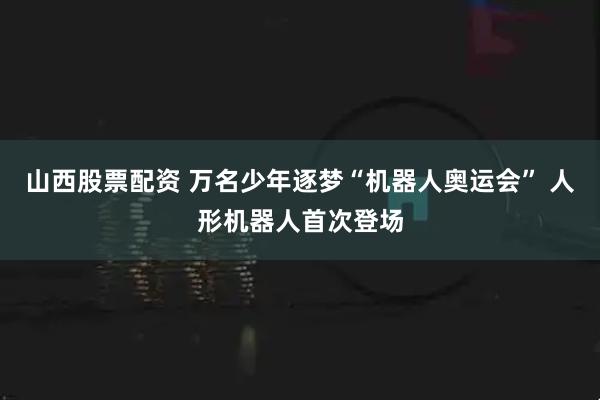 山西股票配资 万名少年逐梦“机器人奥运会” 人形机器人首次登场