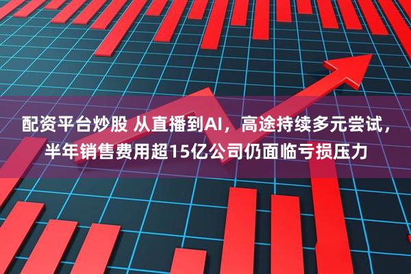配资平台炒股 从直播到AI，高途持续多元尝试，半年销售费用超15亿公司仍面临亏损压力