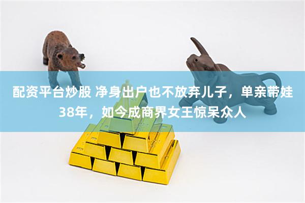 配资平台炒股 净身出户也不放弃儿子，单亲带娃38年，如今成商界女王惊呆众人