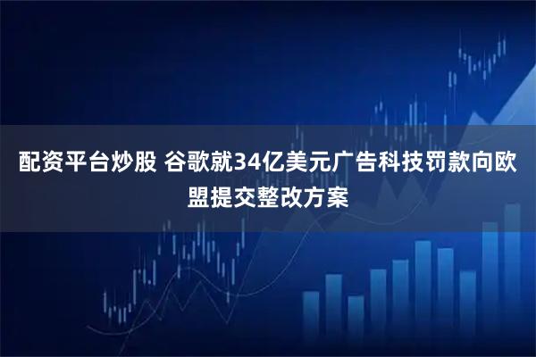 配资平台炒股 谷歌就34亿美元广告科技罚款向欧盟提交整改方案