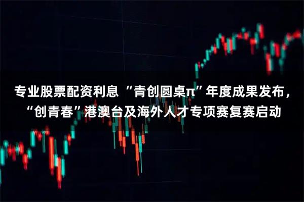专业股票配资利息 “青创圆桌π”年度成果发布，“创青春”港澳台及海外人才专项赛复赛启动