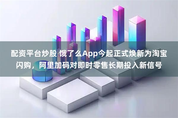 配资平台炒股 饿了么App今起正式焕新为淘宝闪购，阿里加码对即时零售长期投入新信号