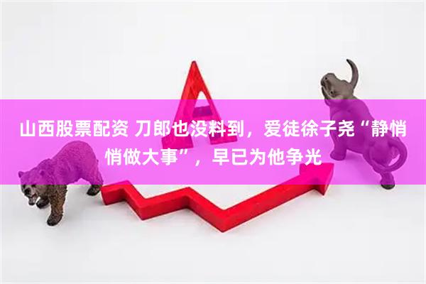 山西股票配资 刀郎也没料到，爱徒徐子尧“静悄悄做大事”，早已为他争光