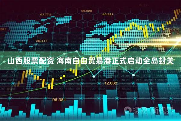 山西股票配资 海南自由贸易港正式启动全岛封关