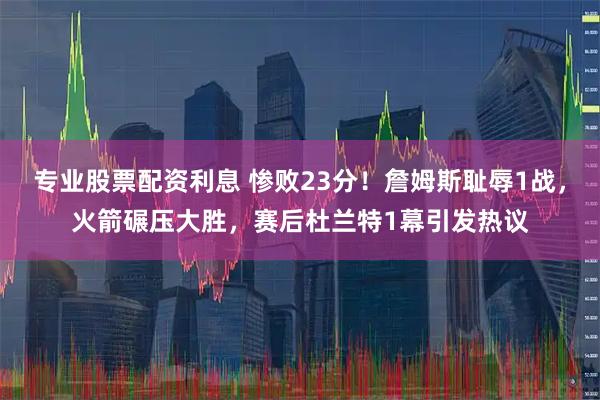 专业股票配资利息 惨败23分！詹姆斯耻辱1战，火箭碾压大胜，赛后杜兰特1幕引发热议