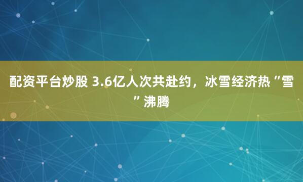 配资平台炒股 3.6亿人次共赴约，冰雪经济热“雪”沸腾