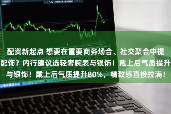 配资新起点 想要在重要商务场合、社交聚会中提升气质却不知如何选择配饰？内行建议选轻奢腕表与银饰！戴上后气质提升80%，精致感直接拉满！