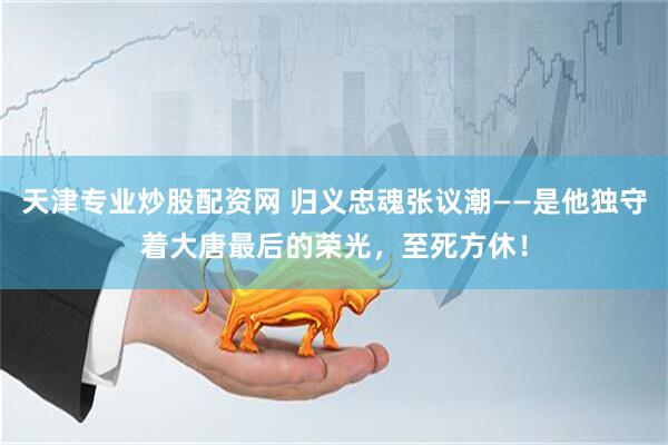天津专业炒股配资网 归义忠魂张议潮——是他独守着大唐最后的荣光，至死方休！