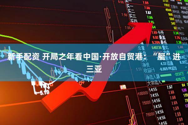 新手配资 开局之年看中国·开放自贸港：“艇”进三亚