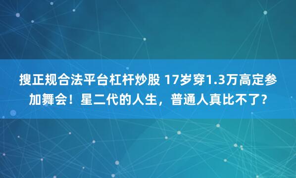搜正规合法平台杠杆炒股 17岁穿1.3万高定参加舞会！星二代的人生，普通人真比不了？
