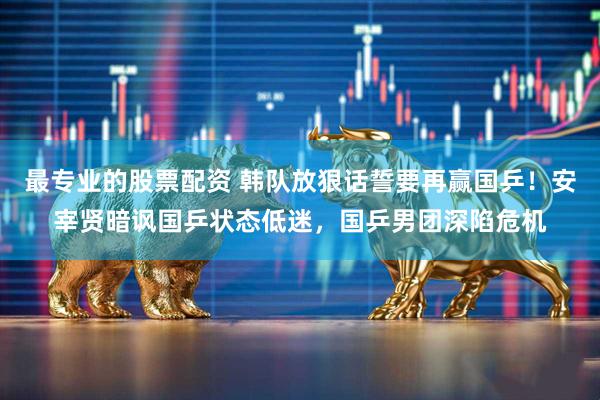 最专业的股票配资 韩队放狠话誓要再赢国乒！安宰贤暗讽国乒状态低迷，国乒男团深陷危机