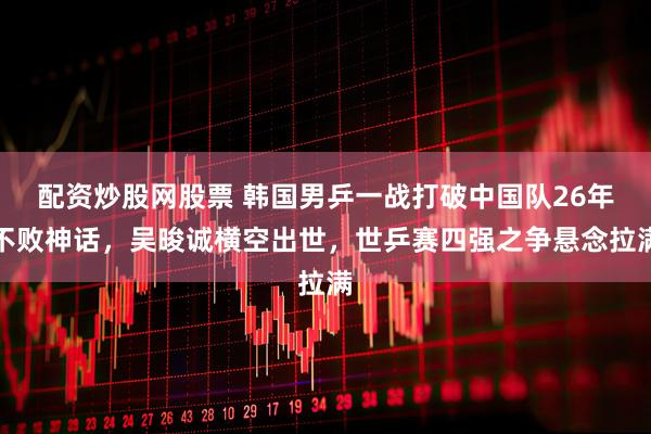 配资炒股网股票 韩国男乒一战打破中国队26年不败神话，吴晙诚横空出世，世乒赛四强之争悬念拉满