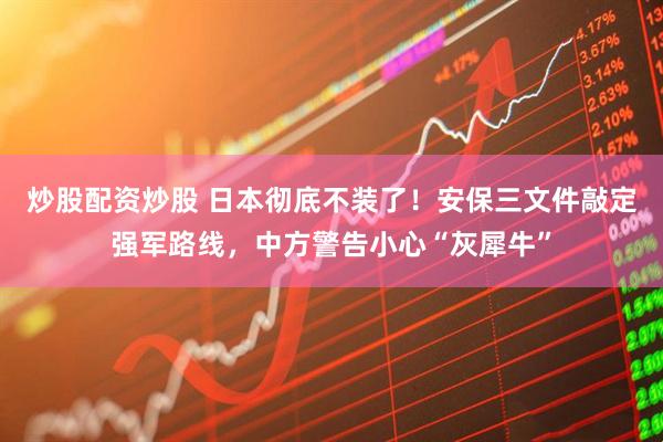 炒股配资炒股 日本彻底不装了！安保三文件敲定强军路线，中方警告小心“灰犀牛”