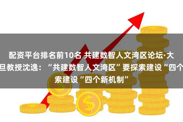 配资平台排名前10名 共建数智人文湾区论坛·大咖说 |复旦教授沈逸：“共建数智人文湾区”要探索建设“四个新机制”