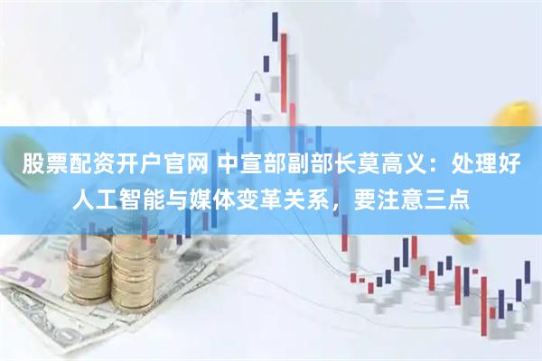 股票配资开户官网 中宣部副部长莫高义：处理好人工智能与媒体变革关系，要注意三点