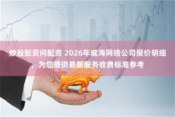 炒股配资问配资 2026年威海网络公司报价明细，为您提供最新服务收费标准参考