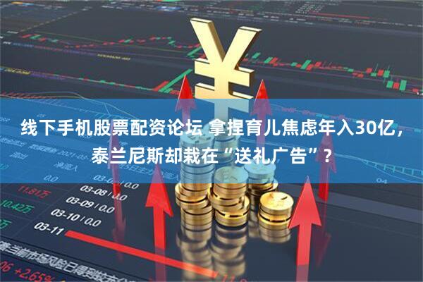 线下手机股票配资论坛 拿捏育儿焦虑年入30亿，泰兰尼斯却栽在“送礼广告”？